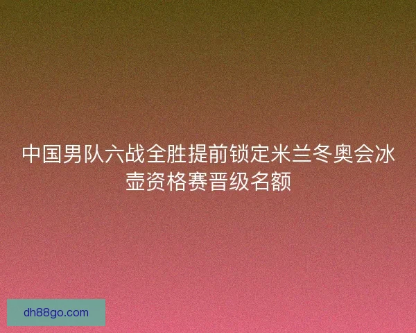 中国男队六战全胜提前锁定米兰冬奥会冰壶资格赛晋级名额