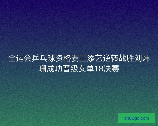 全运会乒乓球资格赛王添艺逆转战胜刘炜珊成功晋级女单18决赛