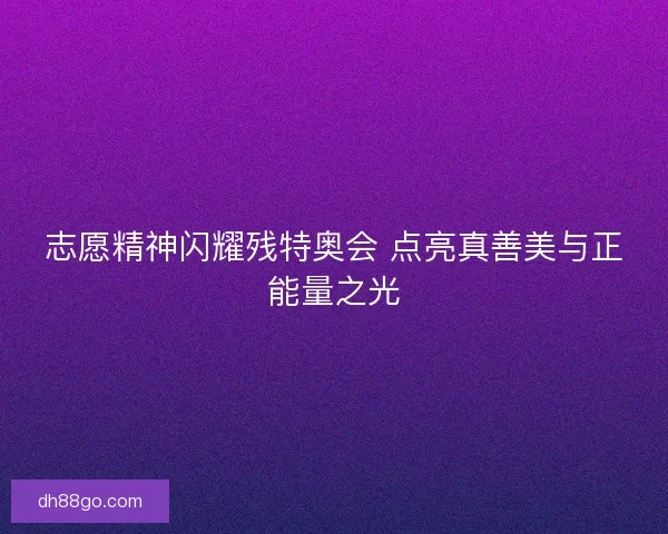 志愿精神闪耀残特奥会 点亮真善美与正能量之光